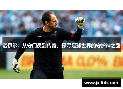 诺伊尔：从守门员到传奇，探寻足球世界的守护神之路
