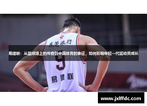易建联：从篮球场上的传奇到中国体育的象征，如何影响年轻一代运动员成长