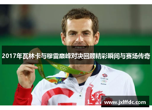 2017年瓦林卡与穆雷巅峰对决回顾精彩瞬间与赛场传奇