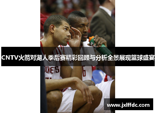 CNTV火箭对湖人季后赛精彩回顾与分析全景展现篮球盛宴