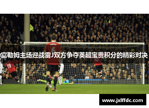 富勒姆主场迎战雷J双方争夺英超宝贵积分的精彩对决